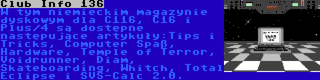 Club Info 136 | W tym niemieckim magazynie dyskowym dla C116, C16 i Plus/4 są dostępne następujące artykuły:Tips i Tricks, Computer Spaß, Hardware, Temple of Terror, Voidrunner, Diam, Skateboarding, Whitch, Total Eclipse i SVS-Calc 2.0.