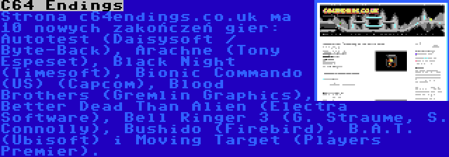 C64 Endings | Strona c64endings.co.uk ma 10 nowych zakończeń gier: Autotest (Daisysoft / Byte-Back), Arachne (Tony Espeset), Black Night (Timesoft), Bionic Commando (US) (Capcom), Blood Brothers (Gremlin Graphics), Better Dead Than Alien (Electra Software), Bell Ringer 3 (G. Straume, S. Connolly), Bushido (Firebird), B.A.T. (Ubisoft) i Moving Target (Players Premier).