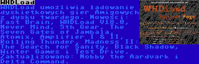 WHDLoad | WHDLoad umożliwia ładowanie dyskietkowych gier Amigowych z dysku twardego. Nowości: Fast Brain, WHDLoad V18.0, Never Mind, 5th Gear, The Seven Gates of Jambala, Atomix, Amplifier I & II, Rolling Thunder, Madness II: The Search for Sanity, Black Shadow, Winter Games i Test Drive. Zaktualizowano: Nobby the Aardvark i Delta Command.