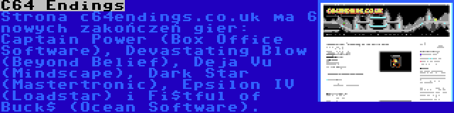 C64 Endings | Strona c64endings.co.uk ma 6 nowych zakończeń gier: Captain Power (Box Office Software), Devastating Blow (Beyond Belief), Deja Vu (Mindscape), Dark Star (Mastertronic), Epsilon IV (Loadstar) i Fi$tful of Buck$ (Ocean Software).