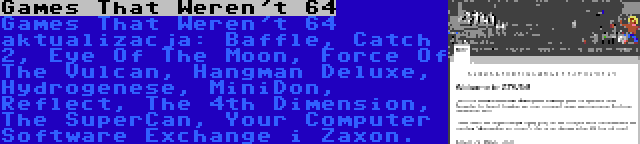 Games That Weren't 64 | Games That Weren't 64 aktualizacja: Baffle, Catch 2, Eye Of The Moon, Force Of The Vulcan, Hangman Deluxe, Hydrogenese, MiniDon, Reflect, The 4th Dimension, The SuperCan, Your Computer Software Exchange i Zaxon.