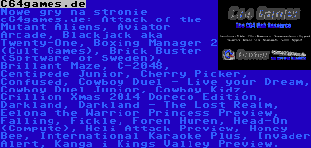 C64games.de | Nowe gry na stronie c64games.de: Attack of the Mutant Aliens, Aviator Arcade, Blackjack aka Twenty-One, Boxing Manager 2 (Cult Games), Brick Buster (Software of Sweden), Brillant Maze, C-2048, Centipede Junior, Cherry Picker, Confused, Cowboy Duel - Live your Dream, Cowboy Duel Junior, Cowboy Kidz, Crillion Xmas 2014 Doreco Edition, Darkland, Darkland - The Lost Realm, Eelona the Warrior Princess Preview, Falling, Fickle, Foren Huren, Head-On (Compute), Heli Attack Preview, Honey Bee, International Karaoke Plus, Invader Alert, Kanga i Kings Valley Preview.