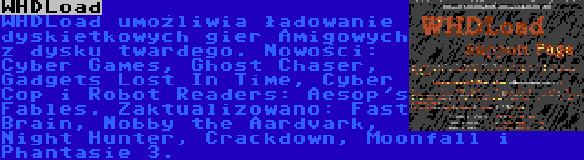 WHDLoad | WHDLoad umożliwia ładowanie dyskietkowych gier Amigowych z dysku twardego. Nowości: Cyber Games, Ghost Chaser, Gadgets Lost In Time, Cyber Cop i Robot Readers: Aesop's Fables. Zaktualizowano: Fast Brain, Nobby the Aardvark, Night Hunter, Crackdown, Moonfall i Phantasie 3.