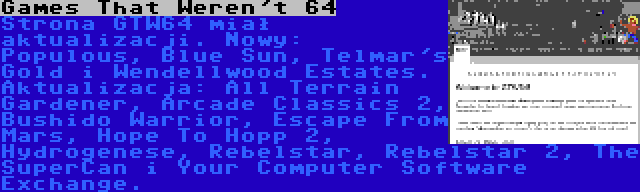 Games That Weren't 64 | Strona GTW64 miał aktualizacji. Nowy: Populous, Blue Sun, Telmar's Gold i Wendellwood Estates.  Aktualizacja: All Terrain Gardener, Arcade Classics 2, Bushido Warrior, Escape From Mars, Hope To Hopp 2, Hydrogenese, Rebelstar, Rebelstar 2, The SuperCan i Your Computer Software Exchange.