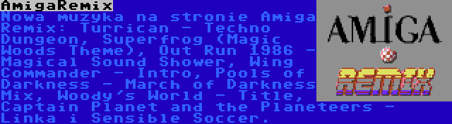 AmigaRemix | Nowa muzyka na stronie Amiga Remix: Turrican - Techno Dungeon, Superfrog (Magic Woods Theme), Out Run 1986 - Magical Sound Shower, Wing Commander - Intro, Pools of Darkness - March of Darkness Mix, Woody's World - Title, Captain Planet and the Planeteers - Linka i Sensible Soccer.
