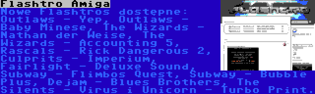 Flashtro Amiga | Nowe Flashtros dostępne: Outlaws - Yep, Outlaws - Baby Minese, The Wizards - Nathan der Weise, The Wizards - Accounting 5, Rascals - Rick Dangerous 2, Culprits - Imperium, Fairlight - Deluxe Sound, Subway - Flimbos Quest, Subway - Bubble Plus, Dejam - Blues Brothers, The Silents - Virus i Unicorn - Turbo Print.