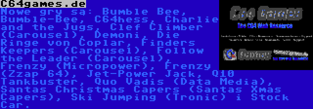 C64games.de | Nowe gry są: Bumble Bee, Bumble-Bee, C64hess, Charlie and the Jugs, Clef Climber (Carousel), Demoni, Die Ringe von Coplar, Finders Keepers (Carousel), Follow the Leader (Carousel), Frenzy (Micropower), Frenzy (Zzap 64), Jet-Power Jack, Q10 Tankbuster, Quo Vadis (Data Media), Santas Christmas Capers (Santas Xmas Capers), Ski Jumping (Tronic) i Stock Car.