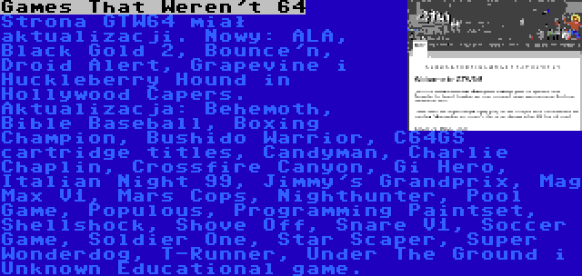 Games That Weren't 64 | Strona GTW64 miał aktualizacji. Nowy: ALA, Black Gold 2, Bounce'n, Droid Alert, Grapevine i Huckleberry Hound in Hollywood Capers. Aktualizacja: Behemoth, Bible Baseball, Boxing Champion, Bushido Warrior, C64GS cartridge titles, Candyman, Charlie Chaplin, Crossfire Canyon, Gi Hero, Italian Night 99, Jimmy's Grandprix, Mag Max V1, Mars Cops, Nighthunter, Pool Game, Populous, Programming Paintset, Shellshock, Shove Off, Snare V1, Soccer Game, Soldier One, Star Scaper, Super Wonderdog, T-Runner, Under The Ground i Unknown Educational game.