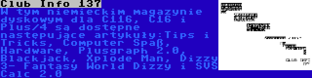 Club Info 137 | W tym niemieckim magazynie dyskowym dla C116, C16 i Plus/4 są dostępne następujące artykuły:Tips i Tricks, Computer Spaß, Hardware, Plusgraph 2.0, Blackjack, Xplode Man, Dizzy 3- Fantasy World Dizzy i SVS Calc 2.0