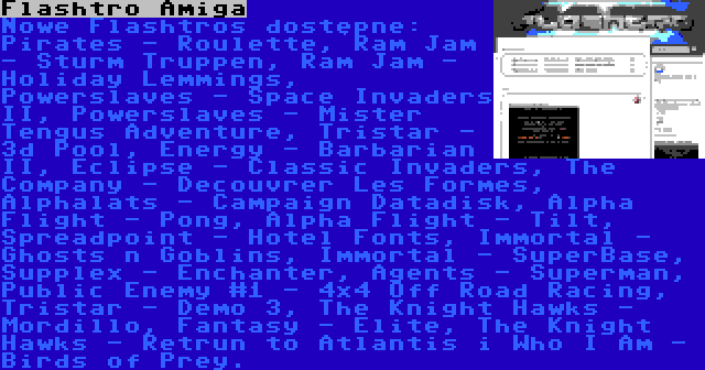 Flashtro Amiga | Nowe Flashtros dostępne: Pirates - Roulette, Ram Jam - Sturm Truppen, Ram Jam - Holiday Lemmings, Powerslaves - Space Invaders II, Powerslaves - Mister Tengus Adventure, Tristar - 3d Pool, Energy - Barbarian II, Eclipse - Classic Invaders, The Company - Decouvrer Les Formes, Alphalats - Campaign Datadisk, Alpha Flight - Pong, Alpha Flight - Tilt, Spreadpoint - Hotel Fonts, Immortal - Ghosts n Goblins, Immortal - SuperBase, Supplex - Enchanter, Agents - Superman, Public Enemy #1 - 4x4 Off Road Racing, Tristar - Demo 3, The Knight Hawks - Mordillo, Fantasy - Elite, The Knight Hawks - Retrun to Atlantis i Who I Am - Birds of Prey.