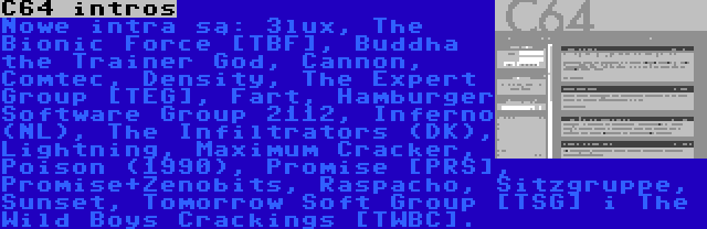 C64 intros | Nowe intra są: 3lux, The Bionic Force [TBF], Buddha the Trainer God, Cannon, Comtec, Density, The Expert Group [TEG], Fart, Hamburger Software Group 2112, Inferno (NL), The Infiltrators (DK), Lightning, Maximum Cracker, Poison (1990), Promise [PRS], Promise+Zenobits, Raspacho, Sitzgruppe, Sunset, Tomorrow Soft Group [TSG] i The Wild Boys Crackings [TWBC].