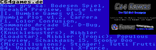 C64games.de | Nowe gry są: Bodesen Spiel, Break64 Preview, Bruce Lee II, Bumble Games v1.3, Bumble Plot v1.2, Carrera F1, Color Confusion, Commando Arcade SE, D-Bug, Knuckle Buster (Knucklebusters), Nibbler (Loadstar), Nibbler (Tronic), Populous Preview, Scooby Doo (MicroIllusions), Stinger!, Tutti Frutti 64, Voivod Attack i X-Force.