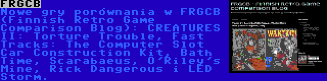 FRGCB | Nowe gry porównania w FRGCB (Finnish Retro Game Comparison Blog): CREATURES II: Torture Trouble, Fast Tracks: The Computer Slot Car Construction Kit, Bath Time, Scarabaeus, O'Riley's Mine, Rick Dangerous i LED Storm.