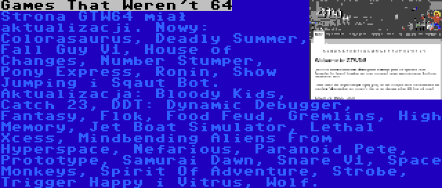 Games That Weren't 64 | Strona GTW64 miał aktualizacji. Nowy: Colorasaurus, Deadly Summer, Fall Guy V1, House of Changes, Number Stumper, Pony Express, Ronin, Show Jumping i Sqaut Bot. Aktualizacja: Bloody Kids, Catch 23, DDT: Dynamic Debugger, Fantasy, Flok, Food Feud, Gremlins, High Memory, Jet Boat Simulator, Lethal Xcess, Mindbending Aliens From Hyperspace, Nefarious, Paranoid Pete, Prototype, Samurai Dawn, Snare V1, Space Monkeys, Spirit Of Adventure, Strobe, Trigger Happy i Vitrus, Wolf.