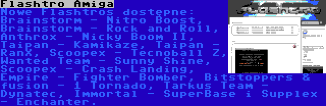 Flashtro Amiga | Nowe Flashtros dostępne: Brainstorm - Nitro Boost, Brainstorm - Rock and Roll, Anthrox - Nicky Boom II, Taipan - Kamikaze, Taipan - RanX, Scoopex - Tecnoball Z, Wanted Team - Sunny Shine, Scoopex - Crash Landing, Empire - Fighter Bomber, Bitstoppers & fusion - 1 Tornado, Tarkus Team - Dynatec, Immortal - SuperBase i Supplex - Enchanter.