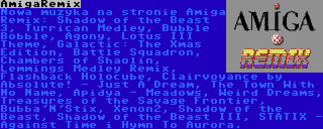 AmigaRemix | Nowa muzyka na stronie Amiga Remix: Shadow of the Beast 3, Turrican Medley, Bubble Bobble, Agony, Lotus III Theme, Galactic: The Xmas Edition, Battle Squadron, Chambers of Shaolin, Lemmings Medley Remix, Flashback Holocube, Clairvoyance by Absolute! - Just A Dream, The Town With No Name, Apidya - Meadows, Weird Dreams, Treasures of the Savage Frontier, Bubba'N'Stix, Xenon2, Shadow of the Beast, Shadow of the Beast III, STATIX - Against Time i Hymn To Aurora.