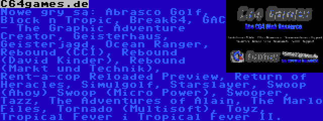 C64games.de | Nowe gry są: Abrasco Golf, Block n Tropic, Break64, GAC - The Graphic Adventure Creator, Geisterhaus, Geisterjagd, Ocean Ranger, Rebound (CCI), Rebound (David Kinder), Rebound (Markt und Technik), Rent-a-cop Reloaded Preview, Return of Heracles, Simulgolf, Starslayer, Swoop (Ahoy) Swoop (Micro Power), Swooper, Tazz, The Adventures of Alain, The Marlo Files, Tornado (Multisoft), Toyz, Tropical Fever i Tropical Fever II.