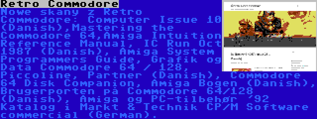 Retro Commodore | Nowe skany z Retro Commodore: Computer Issue 10 (Danish),Mastering the Commodore 64,Amiga Intuition Reference Manual, IC Run Oct 1987 (Danish), Amiga System Programmers Guide, Grafik og Data Commodore 64 / 128, Piccoline, Partner (Danish), Commodore 64 Disk Companion, Amiga Bogen (Danish), Brugerporten på Commodore 64/128 (Danish), Amiga og PC-tilbehør '92 Katalog i Markt & Technik CP/M Software commercial (German).