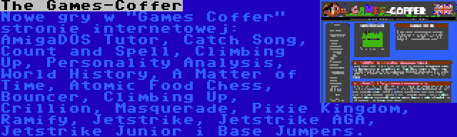 The Games-Coffer | Nowe gry w Games Coffer stronie internetowej: AmigaDOS Tutor, Catch Song, Count and Spell, Climbing Up, Personality Analysis, World History, A Matter of Time, Atomic Food Chess, Bouncer, Climbing Up, Crillion, Masquerade, Pixie Kingdom, Ramify, Jetstrike, Jetstrike AGA, Jetstrike Junior i Base Jumpers.