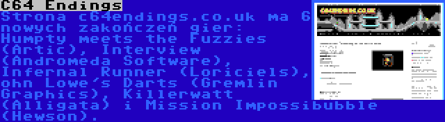 C64 Endings | Strona c64endings.co.uk ma 6 nowych zakończeń gier: Humpty meets the Fuzzies (Artic), Interview (Andromeda Software), Infernal Runner (Loriciels), ohn Lowe's Darts (Gremlin Graphics), Killerwatt (Alligata) i Mission Impossibubble (Hewson).