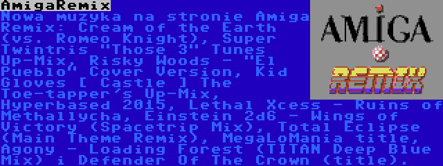 AmigaRemix | Nowa muzyka na stronie Amiga Remix: Cream of the Earth (vs. Romeo Knight), Super Twintris Those 3 Tunes Up-Mix, Risky Woods - El Pueblo Cover Version, Kid Gloves [ Castle ] The Toe-tapper's Up-Mix, Hyperbased 2015, Lethal Xcess - Ruins of Methallycha, Einstein 2d6 - Wings of Victory (Spacetrip Mix), Total Eclipse (Main Theme Remix), MegaLoMania title, Agony - Loading Forest (TITAN Deep Blue Mix) i Defender Of The Crown (title).