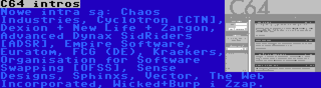 C64 intros | Nowe intra są: Chaos Industries, Cyclotron [CTN], Dexion + New Life + Zargon, Advanced Dynax SidRiders [ADSR], Empire Software, Euratom, FCG (DE), Kraekers, Organisation for Software Swapping [OFSS], Sense Designs, Sphinxs, Vector, The Web Incorporated, Wicked+Burp i Zzap.