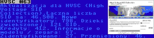 HVSC #63 | Aktualizacja dla HVSC (High Voltage SID Collection).Łączna liczba SID są: 46.500. Nowe identyfikatory: 798. Dzięki zwiększonej: 121 SID. Kredyty: 412. Informacje o modelu / zegara: 67. Zidentyfikowane: 27. Przeniesiony: 46.