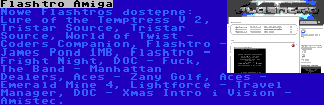 Flashtro Amiga | Nowe Flashtros dostępne: Lure of the Temptress V 2, Tristar Source, Tristar Source, World of Twist - Coders Companion, Flashtro - James Pond 1MB, Flashtro - Fright Night, DOC - Fuck, The Band - Manhattan Dealers, Aces - Zany Golf, Aces - Emerald Mine 4, Lightforce - Travel Manager, DOC - Xmas Intro i Vision - Amistec.