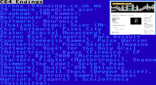 C64 Endings | Strona c64endings.co.uk ma 20 nowych zakończeń gier: Grayhawk (TND Games), Necromancer (Synapse Software), Neuronics (Thalion), Olypic Skier (Mr. Chip Software), Pixel City Skater (Digital Monastery), Prison Riot, (Players), Para Assault Course (Zeppelin Games), Pulse Warrior (Mastertronic), Psych Soldier (Imagine Software), Quest for the Holy Grail (Mastertronic), Radax (Firebird / CP Verlag), Raid 2000 (Mirrorsoft), Starforce Fighter (Mastertronic), Shadow Skimmer (The Edge), Spike's Peak (HesWare), Skatin' USA (Atlantis Software), Shell Shock (Beyond Belief), Shaolin (Psytronik Games), Shanghai Warriors (Players) i Schizofrenia (Quicksilva).