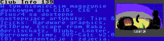 Club Info 139 | W tym niemieckim magazynie dyskowym dla C116, C16 i Plus/4 są dostępne następujące artykuły: Tips & Tricks: Hardware graphics, PETDraw, Escape from Raka, Aprilschatz, Blubb, Looter, Borrowed Time, SVS-Calc v2.0 (8), prezentacje i zdjęcia.