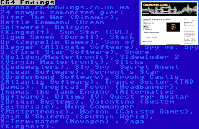 C64 Endings | Strona c64endings.co.uk ma 24 nowych zakończeń gier: After The War (Dinamic), Battle Command (Ocean Software), Halcyon (Kingsoft), Sun Star (CRL), Sigma Seven (Durell), Stack Up (Zeppelin Games), Son of Blagger (Alligata Software), Spy vs. Spy 3 (First Star Software), Spore (Bulldog/Mastertronic), Sidewinder 2 (Virgin Mastertronic), Slicks (Codemasters), Sly Spy: Secret Agent (Ocean Software), Serpent's Star (Brøderbund Software), Spooky Castle (Atlantis Software), Trance Sector (TND Games), Tropical Fever (Headbanger), Thomas the Tank Engine (Alternative Software), Ultima IV: Quest for Avatar (Origin Systems), Valentino (System Editoriale), Wing Commander (Mastertronic), Warlok (Calisto Games), Xain D'Shleena (Sputnik World), X-Terminator (Novagen) i Zaga (Kingsoft).