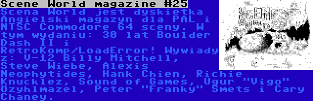 Scene World magazine #25 | Scena World jest dyskietka Angielski magazyn dla PAL i NTSC Commodore 64 sceny. W tym wydaniu: 30 lat Boulder Dash II i RetroKomp/LoadError! Wywiady z: V-12 Billy Mitchell, Steve Wiebe, Alexis Neophytides, Hank Chien, Richie Knucklez, Sound of Games, Uğur Vigo Özyılmazel, Peter Franky Smets i Cary Chaney.