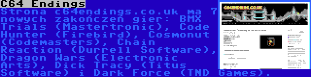 C64 Endings | Strona c64endings.co.uk ma 7 nowych zakończeń gier: BMX Trials (Mastertronic), Code Hunter (Firebird), Cosmonut (Codemasters), Chain Reaction (Durrell Software), Dragon Wars (Electronic Arts), Dick Tracy (Titus Software) i Dark Force (TND Games).