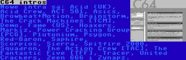 C64 intros | Nowe intra są: Acid (UK), Acid Crew, ACT 501, Asics, Browbeat+Motion, Brainstorm, The Crack Machines [TCM], Demo, Fame (US), Hoaxers, Markiz, Power Cracking Group [PCG], Plutonium, Psygon, Red-Baron, Saphire, Scorpios, Sierra, Spitfire 2000, Squadron, The Action Crew [TAC], The Fantastic Five [TFF], Tracer, United Crackers, Zeen 666 i Zynapz.