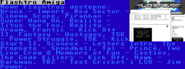 Flashtro Amiga | Nowe Flashtros dostępne: Bronx - Import, Red Sector - Cinema Scope, Piranhas - Super Hang On, Reality - Titus the Fox, Reality - Vroom, Frantic - Kick Off II, Fantasy - Hostages, TSK - Power Struggle, TSK - Kick Start II, Scoopex - Letters Intro, The Prophets - Speedball, Tal - Prince, Two Live Crew & Members of Fun - Castles, The Code Killers - Kick Off, Hawk - Darkman, TRZ - Test Cricket i LSD - Jim Power.