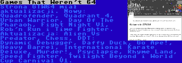 Games That Weren't 64 | Strona GTW64 miał aktualizacji. Nowy: Quadrofender, Quadrant 4, Urban Warrior, Day Of The Pharaoh, Fight Night V1, Rob'n Run i Time Fighter. Aktualizacja: Alien Vs Predator, Chess, DDT: Dynamic Debugger, Daffy Duck, Go Ape!, Heavy Barrel, International Karate Deluxe, Murder!, Psyclapse, Rhyme Land, Speed Fighter, Twilight Beyond i World Cup Carnival V1.