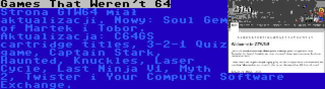 Games That Weren't 64 | Strona GTW64 miał aktualizacji. Nowy: Soul Gem of Martek i Tobor. Aktualizacja: C64GS cartridge titles, 3-2-1 Quiz game, Captain Stark, Haunted, Knuckles, Laser Cycle, Last Ninja V1, Myth 2, Twister i Your Computer Software Exchange.