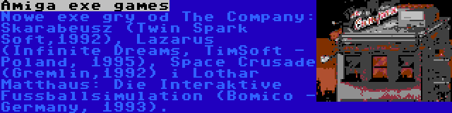 Amiga exe games | Nowe exe gry od The Company: Skarabeusz (Twin Spark Soft,1992), Lazarus (Infinite Dreams, TimSoft - Poland, 1995), Space Crusade (Gremlin,1992) i Lothar Matthaus: Die Interaktive Fussballsimulation (Bomico - Germany, 1993).