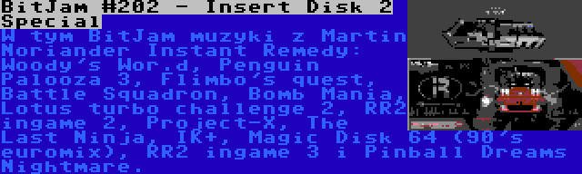 BitJam #202 - Insert Disk 2 Special | W tym BitJam muzyki z Martin Noriander Instant Remedy: Woody's Wor.d, Penguin Palooza 3, Flimbo's quest, Battle Squadron, Bomb Mania, Lotus turbo challenge 2, RR2 ingame 2, Project-X, The Last Ninja, IK+, Magic Disk 64 (90's euromix), RR2 ingame 3 i Pinball Dreams Nightmare.