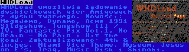 WHDLoad | WHDLoad umożliwia ładowanie dyskietkowych gier Amigowych z dysku twardego. Nowości: Megademo, Dynamo, Acme 1991 Slideshow, Tuneshow III / IV, Fantastic Pix Vol.1, No Brain - No Pain i Hit the Road. Zaktualizowano: 4th & Inches, Miami Vice Theme, Museum, Jesus on E's, Iraq, Music Disk i Shinobi.