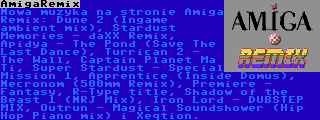 AmigaRemix | Nowa muzyka na stronie Amiga Remix: Dune 2 (Ingame ambient mix), Stardust Memories - daXX Remix, Apidya - The Pond (Save The Last Dance), Turrican 2 - The Wall, Captain Planet Ma Ti, Super Stardust - Special Mission 1, Apprentice (Inside Domus), Necronom (500mm Remix), Premiere - Fantasy, R-Type title, Shadow of the Beast 1 (NRJ Mix), Iron Lord - DUBSTEP MIX, Outrun - Magical Soundshower (Hip Hop Piano mix) i Xeqtion.