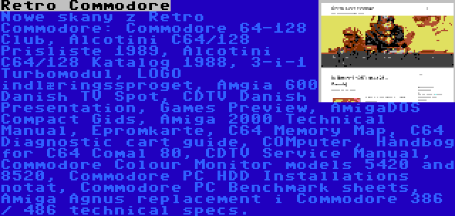 Retro Commodore | Nowe skany z Retro Commodore: Commodore 64-128 Club, Alcotini C64/128 Prisliste 1989, Alcotini C64/128 Katalog 1988, 3-i-1 Turbomodul, LOGO indlæringssproget, Amgia 600 Danish TV Spot, CDTV Danish Presentation, Games Preview, AmigaDOS Compact Gids, Amiga 2000 Technical Manual, Epromkarte, C64 Memory Map, C64 Diagnostic cart guide, COMputer, Håndbog for C64 Comal 80, CDTV Service Manual, Commodore Colour Monitor models 5420 and 8520, Commodore PC HDD Installations notat, Commodore PC Benchmark sheets, Amiga Agnus replacement i Commodore 386 / 486 technical specs.