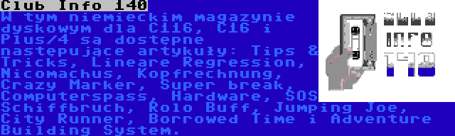 Club Info 140 | W tym niemieckim magazynie dyskowym dla C116, C16 i Plus/4 są dostępne następujące artykuły: Tips & Tricks, Lineare Regression, Nicomachus, Kopfrechnung, Crazy Marker, Super break, Computerspass, Hardware, SOS Schiffbruch, Rolo Buff, Jumping Joe, City Runner, Borrowed Time i Adventure Building System.