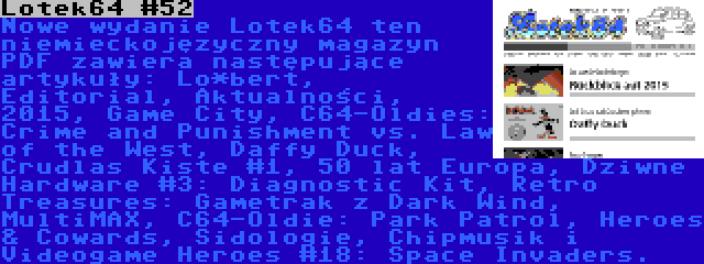 Lotek64 #52 | Nowe wydanie Lotek64 ten niemieckojęzyczny magazyn PDF zawiera następujące artykuły: Lo*bert, Editorial, Aktualności, 2015, Game City, C64-Oldies: Crime and Punishment vs. Law of the West, Daffy Duck, Crudlas Kiste #1, 50 lat Europa, Dziwne Hardware #3: Diagnostic Kit, Retro Treasures: Gametrak z Dark Wind, MultiMAX, C64-Oldie: Park Patrol, Heroes & Cowards, Sidologie, Chipmusik i Videogame Heroes #18: Space Invaders.