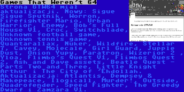 Games That Weren't 64 | Strona GTW64 miał aktualizacji. Nowy: Sigue Sigue Sputnik, Worron, Firefighter Mario, Urban Warrior, Enemy, Bob's Full House V1, Croc, Switchblade, Unknown football game, Unknown tennis game, Quantarallax, Nuker, Wildfire, Stellar 7, Cavey, Molecale, Girl Guard, Jupple Dust, Onion Yupy, Paratron, Wizerior 2 , Yloa, Flimbo's Quest V1, Flimbos Quest 2, Ash and Dave assets, Beatle Quest - Parts Two and Three, Little Knight Arthur i The City of 'Ehdollah. Aktualizacja: Atlantis, Dempsey & Makepeace, Ilogicall, Murder!, Outside, Quadrofender, Speed Fighter, The Greedy Dwarf i Zamzara V1.