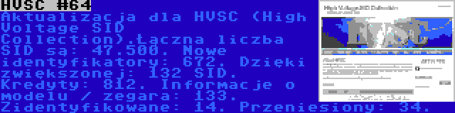 HVSC #64 | Aktualizacja dla HVSC (High Voltage SID Collection).Łączna liczba SID są: 47.500. Nowe identyfikatory: 672. Dzięki zwiększonej: 132 SID. Kredyty: 812. Informacje o modelu / zegara: 133. Zidentyfikowane: 14. Przeniesiony: 34.