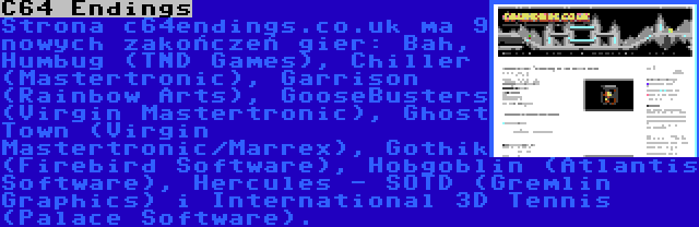 C64 Endings | Strona c64endings.co.uk ma 9 nowych zakończeń gier: Bah, Humbug (TND Games), Chiller (Mastertronic), Garrison (Rainbow Arts), GooseBusters (Virgin Mastertronic), Ghost Town (Virgin Mastertronic/Marrex), Gothik (Firebird Software), Hobgoblin (Atlantis Software), Hercules - SOTD (Gremlin Graphics) i International 3D Tennis (Palace Software).
