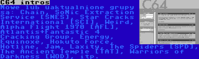 C64 intros | Nowe lub uaktualnione grupy są: Chain, SoNic Extraction Service [SNES], Star Cracks International [SCI], Weird,  Alpha Flight 1970 [AFL], Atlantis+Fantastic 4 Cracking Group, Energy, Equinoxe, Hokuto Force, Hotline, Jam, Laxity, The Spiders [SPD], The Ancient Temple [TAT], Warriors of Darkness [WOD], itp.