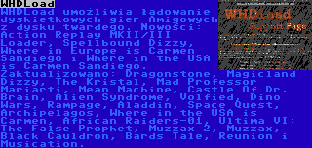 WHDLoad | WHDLoad umożliwia ładowanie dyskietkowych gier Amigowych z dysku twardego. Nowości: Action Replay MKII/III Loader, Spellbound Dizzy, Where in Europe is Carmen Sandiego i Where in the USA is Carmen Sandiego. Zaktualizowano: Dragonstone, Magicland Dizzy, The Kristal, Mad Professor Mariarti, Mean Machine, Castle Of Dr. Brain, Alien Syndrome, Volfied, Dino Wars, Rampage, Aladdin, Space Quest, Archipelagos, Where in the USA is Carmen, African Raiders-01, Ultima VI: The False Prophet, Muzzax 2, Muzzax, Black Cauldron, Bards Tale, Reunion i Musication.