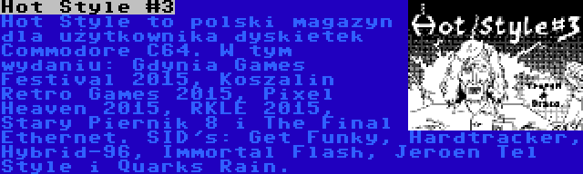 Hot Style #3 | Hot Style to polski magazyn dla użytkownika dyskietek Commodore C64. W tym wydaniu: Gdynia Games Festival 2015, Koszalin Retro Games 2015, Pixel Heaven 2015, RKLE 2015, Stary Piernik 8 i The Final Ethernet. SID's: Get Funky, Hardtracker, Hybrid-96, Immortal Flash, Jeroen Tel Style i Quarks Rain.